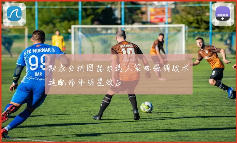 默森分析图赫尔选人策略强调战术适配而非明星效应