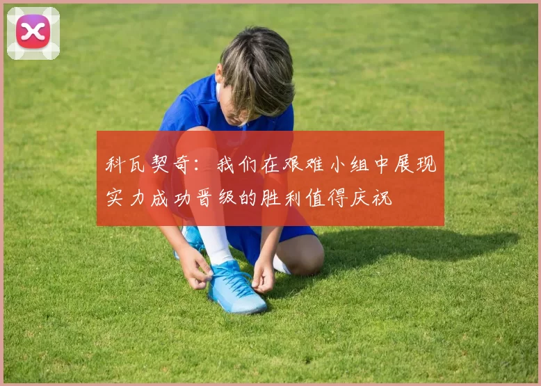 科瓦契奇：我们在艰难小组中展现实力成功晋级的胜利值得庆祝
