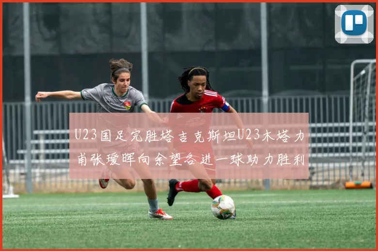 U23国足完胜塔吉克斯坦U23木塔力甫张瑷晖向余望各进一球助力胜利