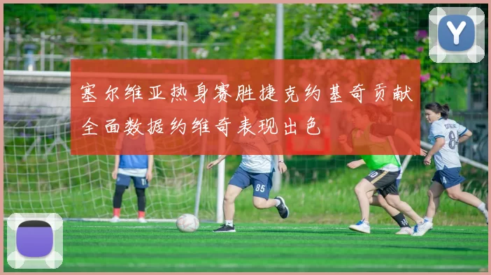 塞尔维亚热身赛胜捷克约基奇贡献全面数据约维奇表现出色