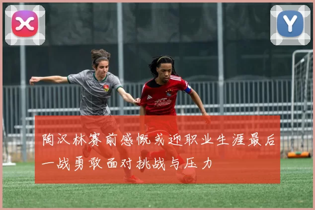 陶汉林赛前感慨或迎职业生涯最后一战勇敢面对挑战与压力
