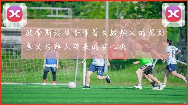 波蒂斯谈与字母哥共战热火的深刻意义与熟人带来的安心感