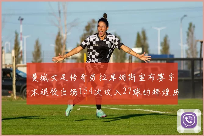 曼城女足传奇劳拉库姆斯宣布赛季末退役出场154次攻入27球的辉煌历程