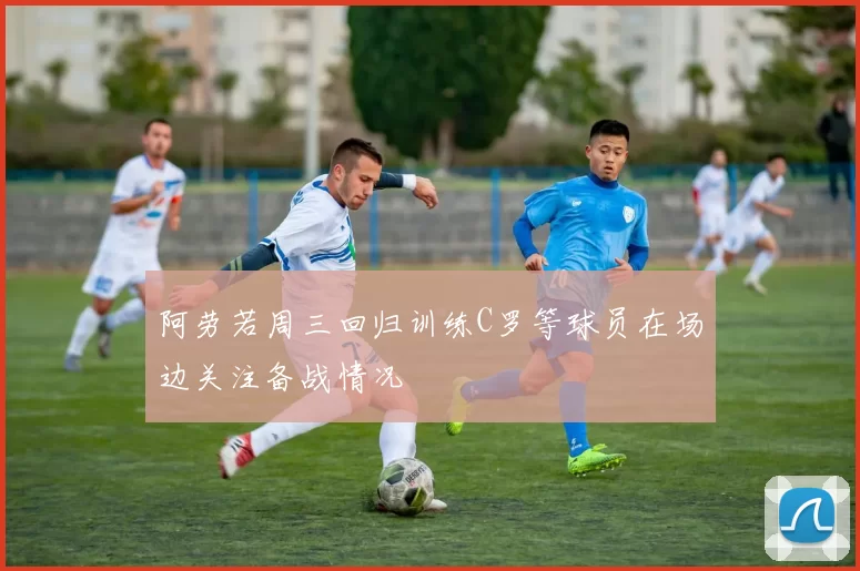 阿劳若周三回归训练C罗等球员在场边关注备战情况