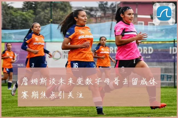詹姆斯谈未来变数字母哥去留成休赛期焦点引关注