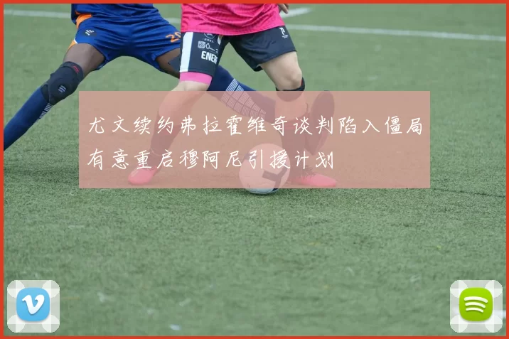 尤文续约弗拉霍维奇谈判陷入僵局有意重启穆阿尼引援计划