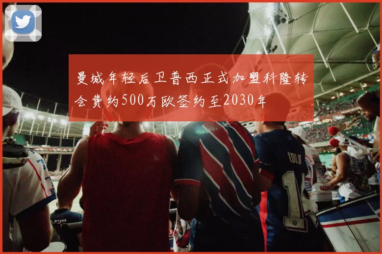 曼城年轻后卫普西正式加盟科隆转会费约500万欧签约至2030年