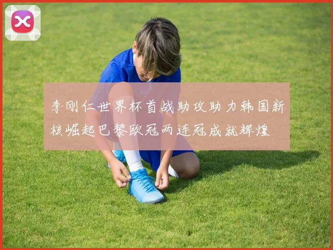 李刚仁世界杯首战助攻助力韩国新核崛起巴黎欧冠两连冠成就辉煌