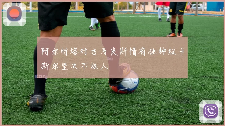 阿尔特塔对吉马良斯情有独钟纽卡斯尔坚决不放人
