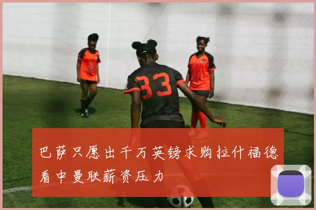 巴萨只愿出千万英镑求购拉什福德看中曼联薪资压力