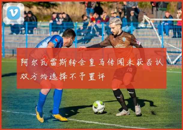 阿尔瓦雷斯转会皇马传闻未获否认双方均选择不予置评