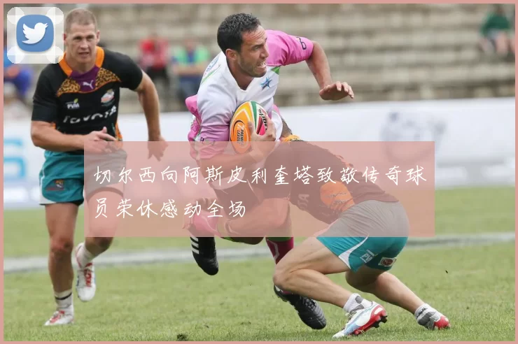切尔西向阿斯皮利奎塔致敬传奇球员荣休感动全场