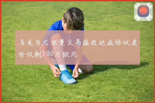 马竞与尤尔曼交易接近达成协议差价仅剩500万欧元