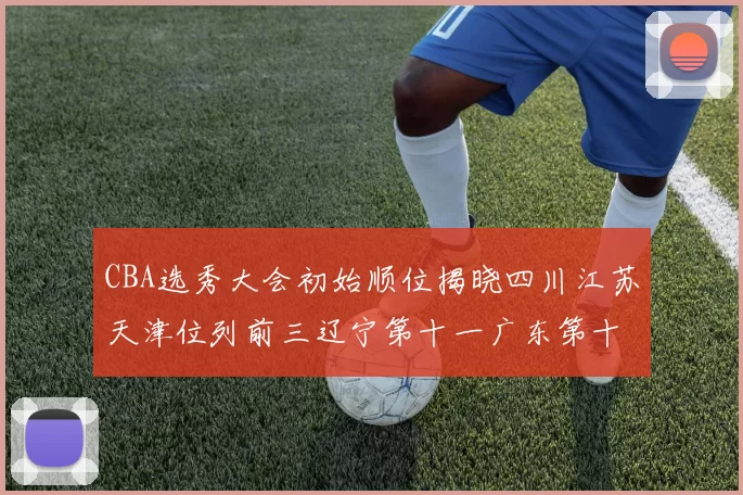 CBA选秀大会初始顺位揭晓四川江苏天津位列前三辽宁第十一广东第十六