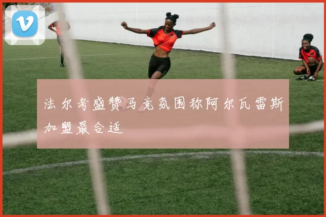 法尔考盛赞马竞氛围称阿尔瓦雷斯加盟最合适