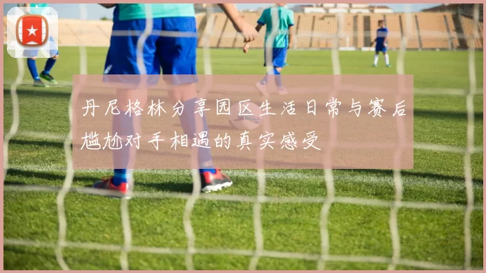 丹尼格林分享园区生活日常与赛后尴尬对手相遇的真实感受