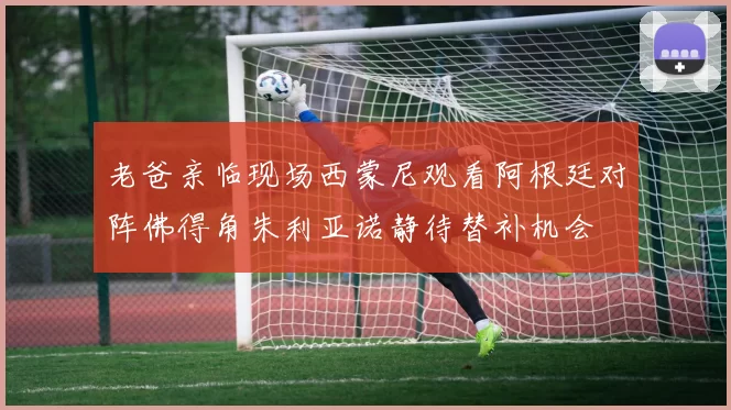 老爸亲临现场西蒙尼观看阿根廷对阵佛得角朱利亚诺静待替补机会