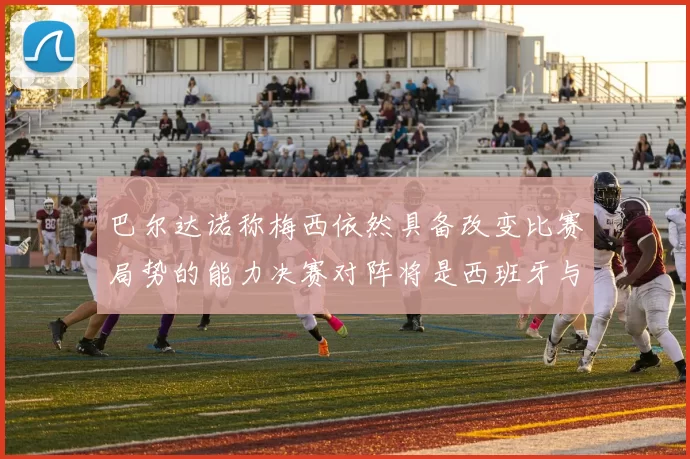 巴尔达诺称梅西依然具备改变比赛局势的能力决赛对阵将是西班牙与阿根廷