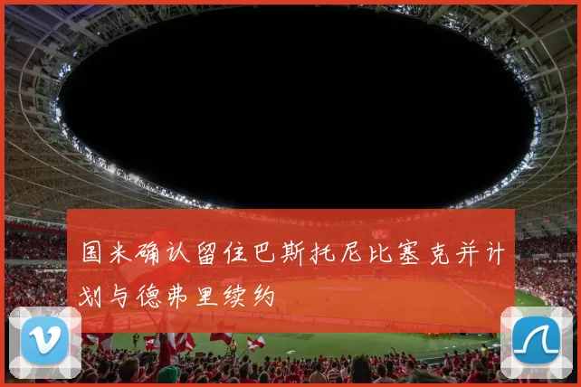国米确认留住巴斯托尼比塞克并计划与德弗里续约