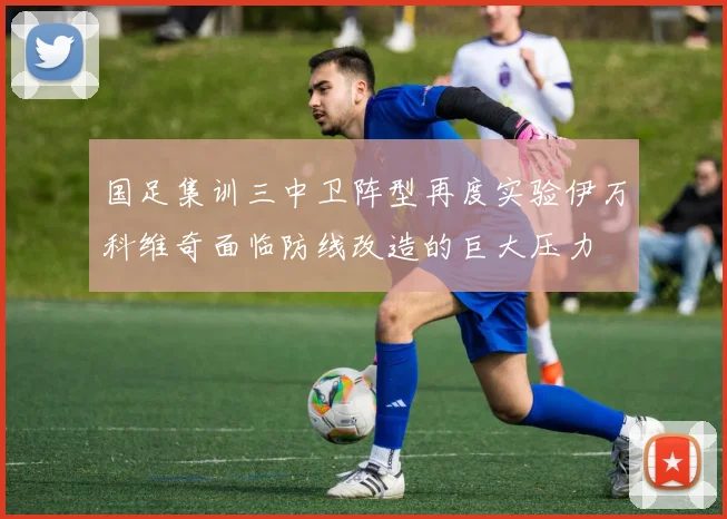 国足集训三中卫阵型再度实验伊万科维奇面临防线改造的巨大压力
